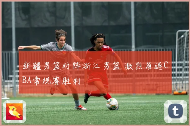 新疆男篮对阵浙江男篮 激烈角逐CBA常规赛胜利