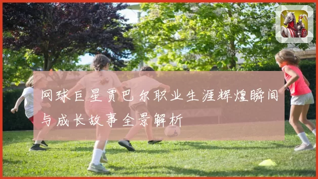 网球巨星贾巴尔职业生涯辉煌瞬间与成长故事全景解析
