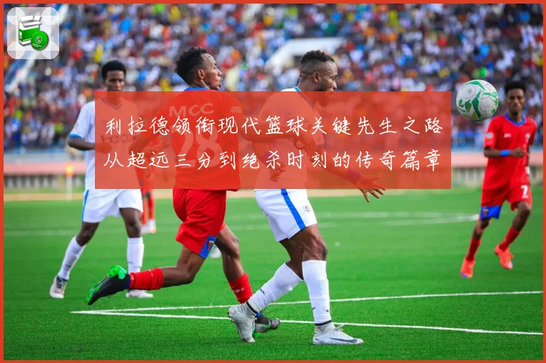 利拉德领衔现代篮球关键先生之路从超远三分到绝杀时刻的传奇篇章