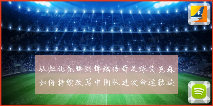 从归化先锋到锋线传奇足球艾克森如何持续改写中国队进攻命运轨迹