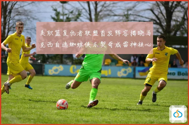 美职篮复仇者联盟首发阵容揭晓马克西自选蜘蛛侠东契奇成雷神核心赛场复盘