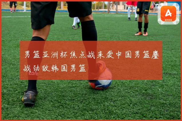 男篮亚洲杯焦点战来袭中国男篮鏖战劲敌韩国男篮