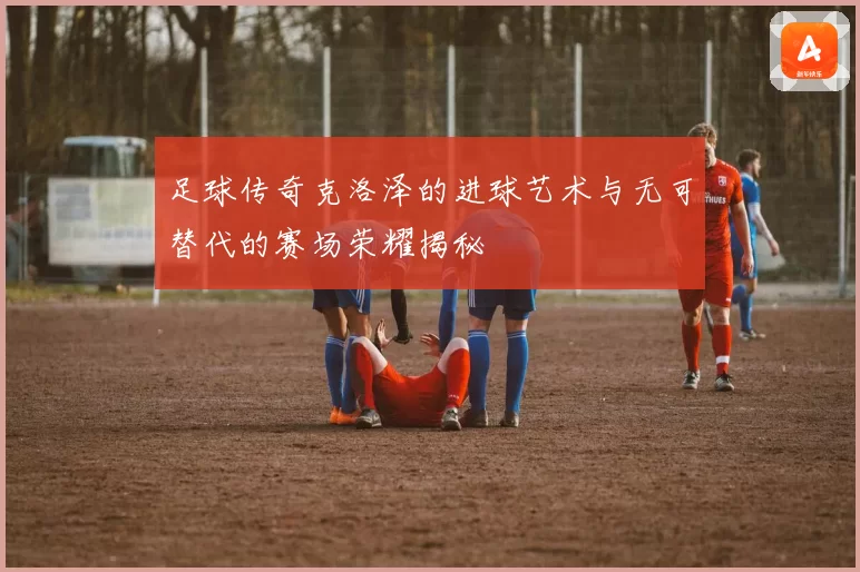 足球传奇克洛泽的进球艺术与无可替代的赛场荣耀揭秘