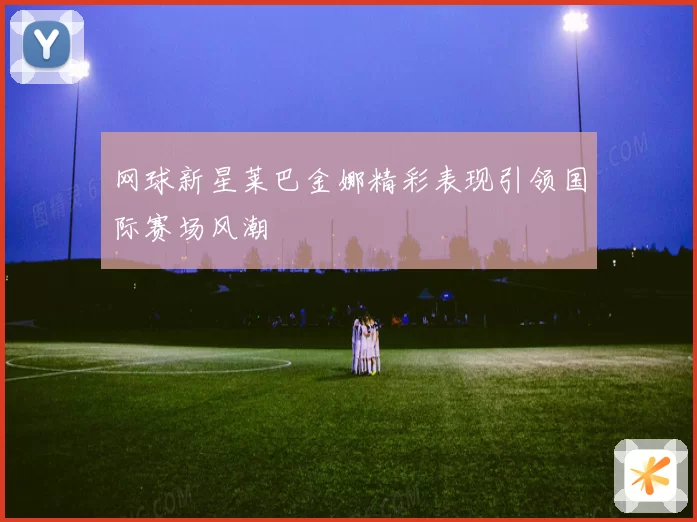 网球新星莱巴金娜精彩表现引领国际赛场风潮