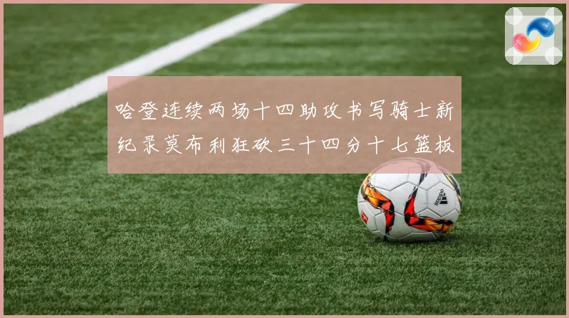 哈登连续两场十四助攻书写骑士新纪录莫布利狂砍三十四分十七篮板专题观察