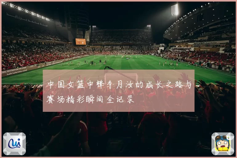 中国女篮中锋李月汝的成长之路与赛场精彩瞬间全记录