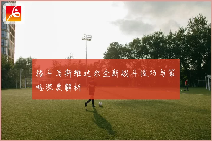 格斗马斯维达尔全新战斗技巧与策略深度解析