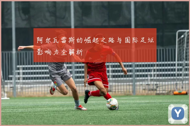 阿尔瓦雷斯的崛起之路与国际足坛影响力全解析