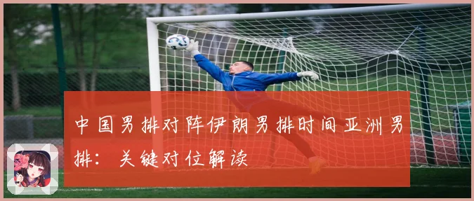 中国男排对阵伊朗男排时间亚洲男排：关键对位解读