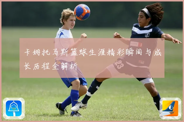 卡姆托马斯篮球生涯精彩瞬间与成长历程全解析