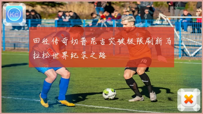 田径传奇切普昆吉突破极限刷新马拉松世界纪录之路