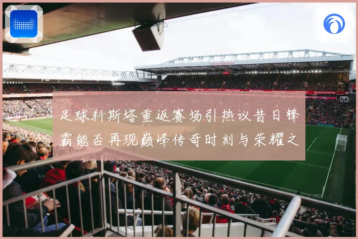 足球科斯塔重返赛场引热议昔日锋霸能否再现巅峰传奇时刻与荣耀之路