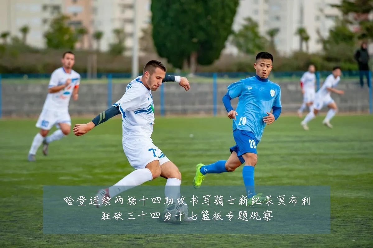 哈登连续两场十四助攻书写骑士新纪录莫布利狂砍三十四分十七篮板专题观察